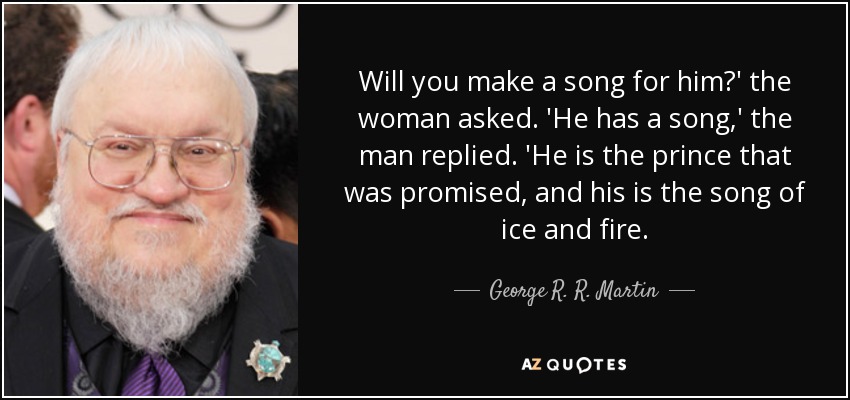 Will you make a song for him?' the woman asked. 'He has a song,' the man replied. 'He is the prince that was promised, and his is the song of ice and fire. - George R. R. Martin