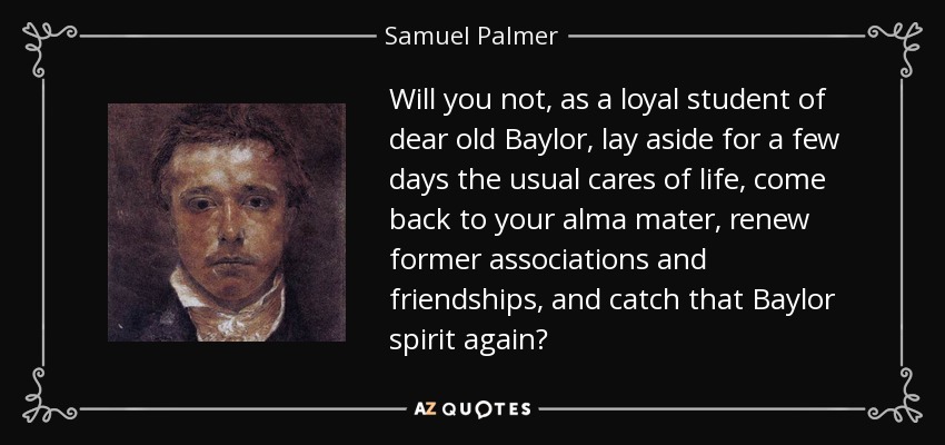 Will you not, as a loyal student of dear old Baylor, lay aside for a few days the usual cares of life, come back to your alma mater, renew former associations and friendships, and catch that Baylor spirit again? - Samuel Palmer