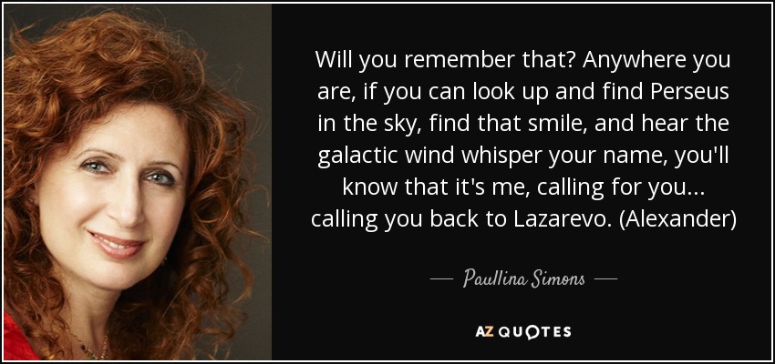 Will you remember that? Anywhere you are, if you can look up and find Perseus in the sky, find that smile, and hear the galactic wind whisper your name, you'll know that it's me, calling for you... calling you back to Lazarevo. (Alexander) - Paullina Simons