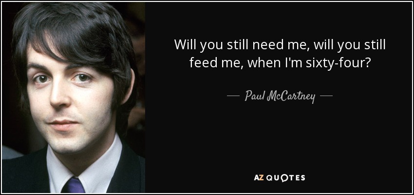 Will you still need me, will you still feed me, when I'm sixty-four? - Paul McCartney