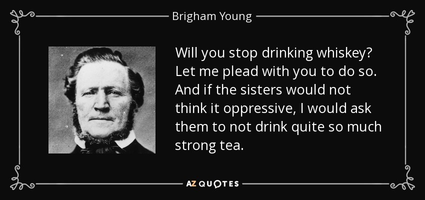 Will you stop drinking whiskey? Let me plead with you to do so. And if the sisters would not think it oppressive, I would ask them to not drink quite so much strong tea. - Brigham Young