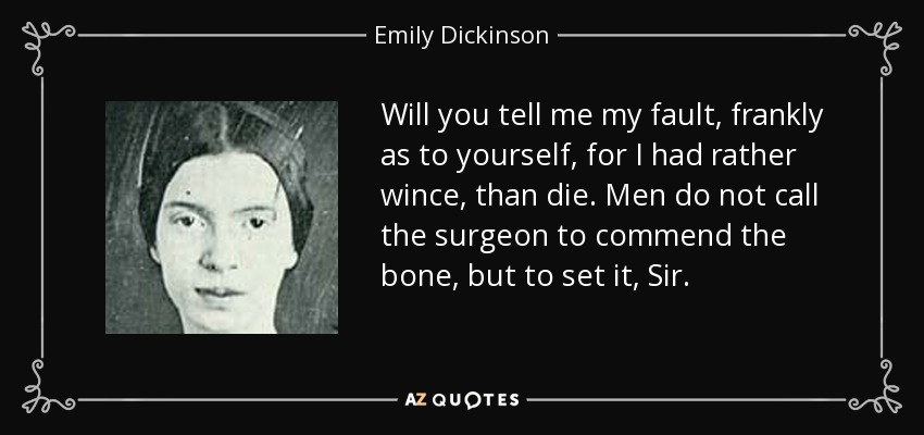 Will you tell me my fault, frankly as to yourself, for I had rather wince, than die. Men do not call the surgeon to commend the bone, but to set it, Sir. - Emily Dickinson