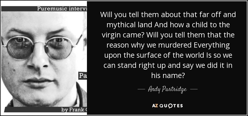 Will you tell them about that far off and mythical land And how a child to the virgin came? Will you tell them that the reason why we murdered Everything upon the surface of the world Is so we can stand right up and say we did it in his name? - Andy Partridge
