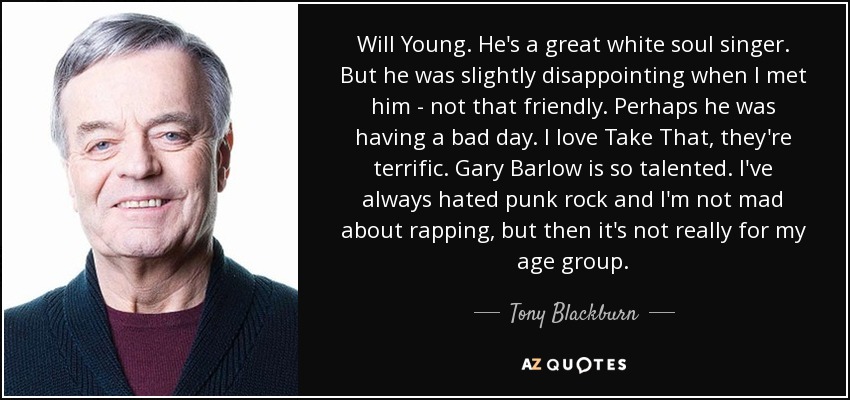 Will Young. He's a great white soul singer. But he was slightly disappointing when I met him - not that friendly. Perhaps he was having a bad day. I love Take That, they're terrific. Gary Barlow is so talented. I've always hated punk rock and I'm not mad about rapping, but then it's not really for my age group. - Tony Blackburn