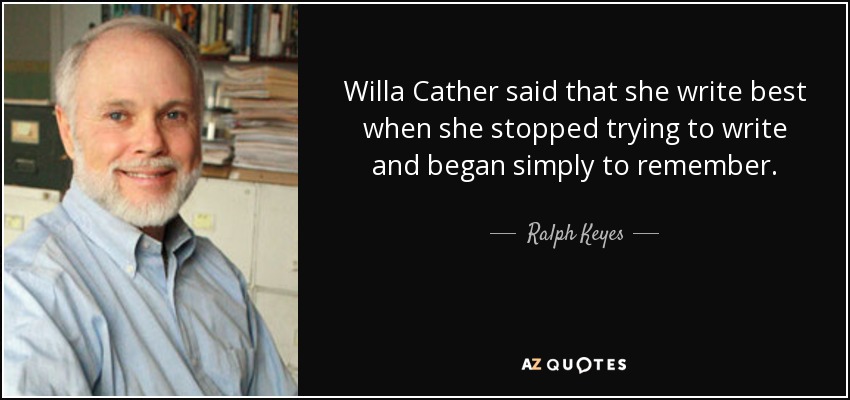 Willa Cather said that she write best when she stopped trying to write and began simply to remember. - Ralph Keyes