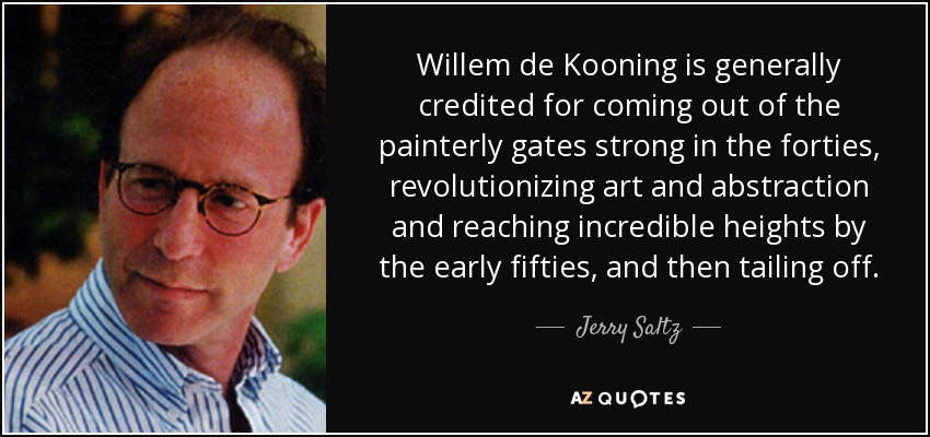 Willem de Kooning is generally credited for coming out of the painterly gates strong in the forties, revolutionizing art and abstraction and reaching incredible heights by the early fifties, and then tailing off. - Jerry Saltz