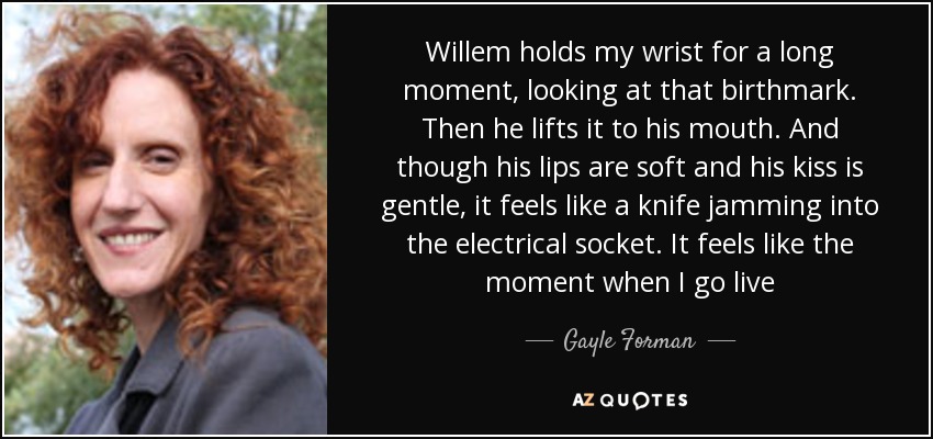 Willem holds my wrist for a long moment, looking at that birthmark. Then he lifts it to his mouth. And though his lips are soft and his kiss is gentle, it feels like a knife jamming into the electrical socket. It feels like the moment when I go live - Gayle Forman
