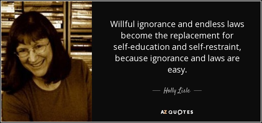 Willful ignorance and endless laws become the replacement for self-education and self-restraint, because ignorance and laws are easy. - Holly Lisle