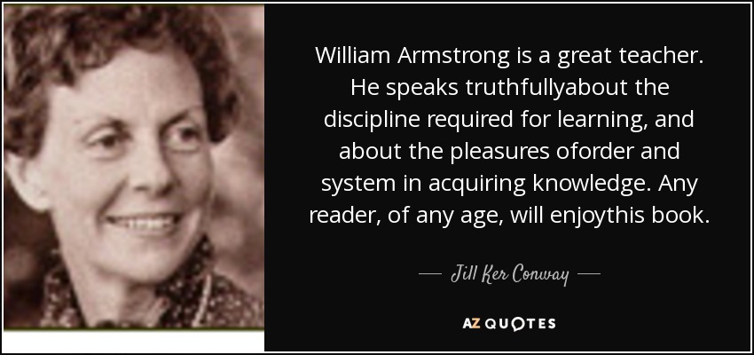 William Armstrong is a great teacher. He speaks truthfullyabout the discipline required for learning, and about the pleasures oforder and system in acquiring knowledge. Any reader, of any age, will enjoythis book. - Jill Ker Conway