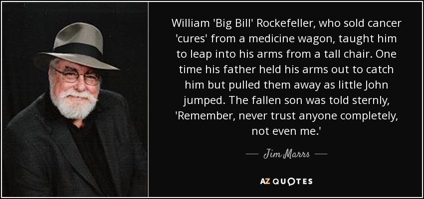 William 'Big Bill' Rockefeller, who sold cancer 'cures' from a medicine wagon, taught him to leap into his arms from a tall chair. One time his father held his arms out to catch him but pulled them away as little John jumped. The fallen son was told sternly, 'Remember, never trust anyone completely, not even me.' - Jim Marrs