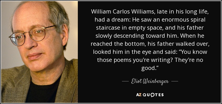 William Carlos Williams, late in his long life, had a dream: He saw an enormous spiral staircase in empty space, and his father slowly descending toward him. When he reached the bottom, his father walked over, looked him in the eye and said: “You know those poems you're writing? They're no good.” - Eliot Weinberger