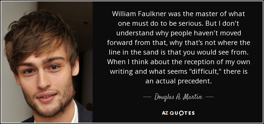 William Faulkner was the master of what one must do to be serious. But I don't understand why people haven't moved forward from that, why that's not where the line in the sand is that you would see from. When I think about the reception of my own writing and what seems 