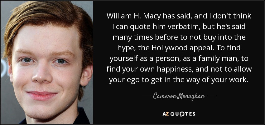 William H. Macy has said, and I don't think I can quote him verbatim, but he's said many times before to not buy into the hype, the Hollywood appeal. To find yourself as a person, as a family man, to find your own happiness, and not to allow your ego to get in the way of your work. - Cameron Monaghan