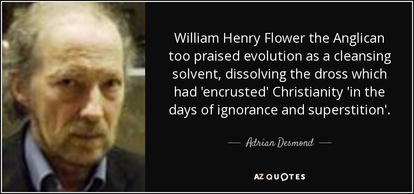 William Henry Flower the Anglican too praised evolution as a cleansing solvent, dissolving the dross which had 'encrusted' Christianity 'in the days of ignorance and superstition'. - Adrian Desmond