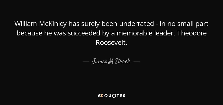 William McKinley has surely been underrated - in no small part because he was succeeded by a memorable leader, Theodore Roosevelt. - James M Strock