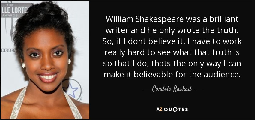 William Shakespeare was a brilliant writer and he only wrote the truth. So, if I dont believe it, I have to work really hard to see what that truth is so that I do; thats the only way I can make it believable for the audience. - Condola Rashad