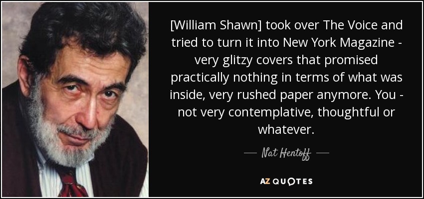 [William Shawn] took over The Voice and tried to turn it into New York Magazine - very glitzy covers that promised practically nothing in terms of what was inside, very rushed paper anymore. You - not very contemplative, thoughtful or whatever. - Nat Hentoff