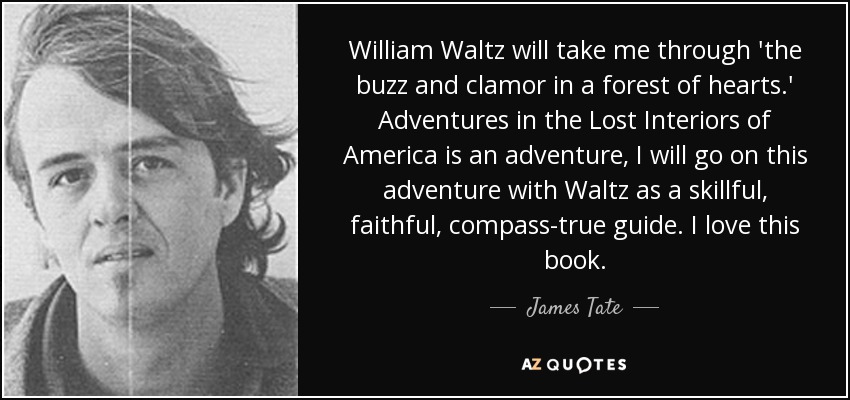 William Waltz will take me through 'the buzz and clamor in a forest of hearts.' Adventures in the Lost Interiors of America is an adventure, I will go on this adventure with Waltz as a skillful, faithful, compass-true guide. I love this book. - James Tate