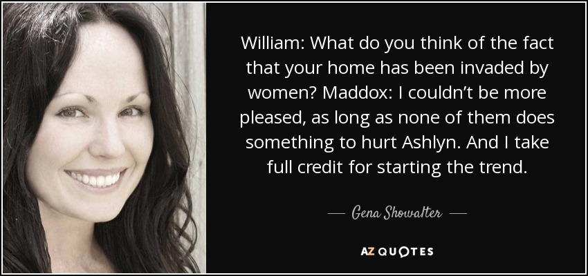 William: What do you think of the fact that your home has been invaded by women? Maddox: I couldn’t be more pleased, as long as none of them does something to hurt Ashlyn. And I take full credit for starting the trend. - Gena Showalter