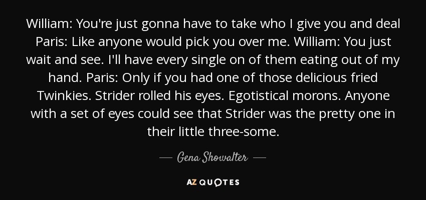 William: You're just gonna have to take who I give you and deal Paris: Like anyone would pick you over me. William: You just wait and see. I'll have every single on of them eating out of my hand. Paris: Only if you had one of those delicious fried Twinkies. Strider rolled his eyes. Egotistical morons. Anyone with a set of eyes could see that Strider was the pretty one in their little three-some. - Gena Showalter