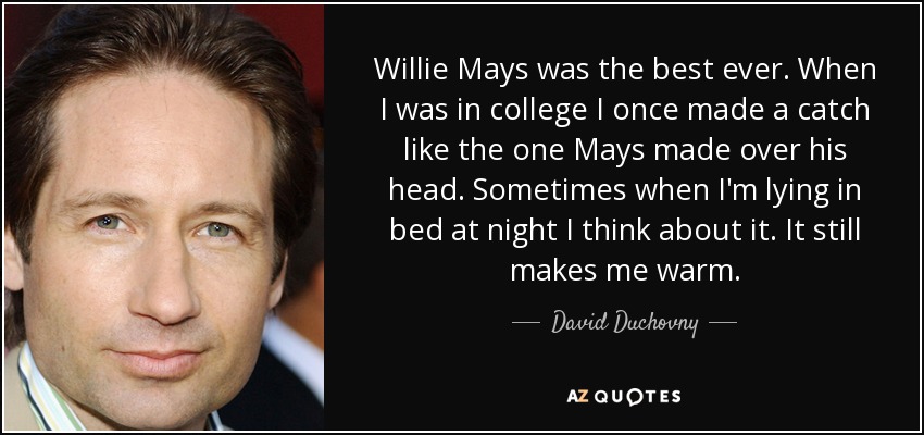 Willie Mays was the best ever. When I was in college I once made a catch like the one Mays made over his head. Sometimes when I'm lying in bed at night I think about it. It still makes me warm. - David Duchovny