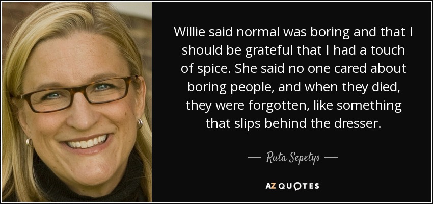Willie said normal was boring and that I should be grateful that I had a touch of spice. She said no one cared about boring people, and when they died, they were forgotten, like something that slips behind the dresser. - Ruta Sepetys