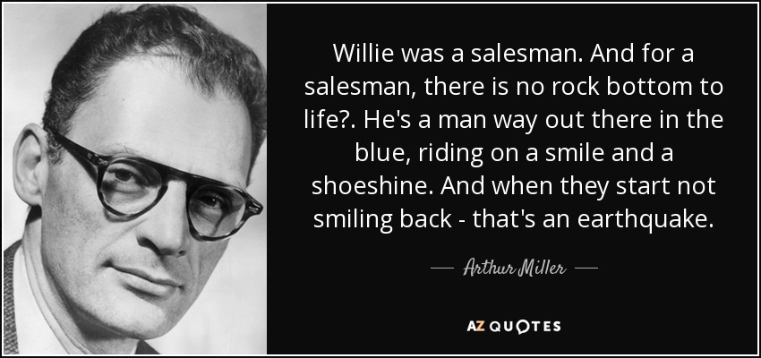 Willie was a salesman. And for a salesman, there is no rock bottom to life?. He's a man way out there in the blue, riding on a smile and a shoeshine. And when they start not smiling back - that's an earthquake. - Arthur Miller