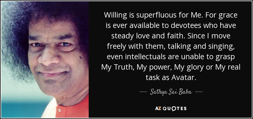 Willing is superfluous for Me. For grace is ever available to devotees who have steady love and faith. Since I move freely with them, talking and singing, even intellectuals are unable to grasp My Truth, My power, My glory or My real task as Avatar. - Sathya Sai Baba