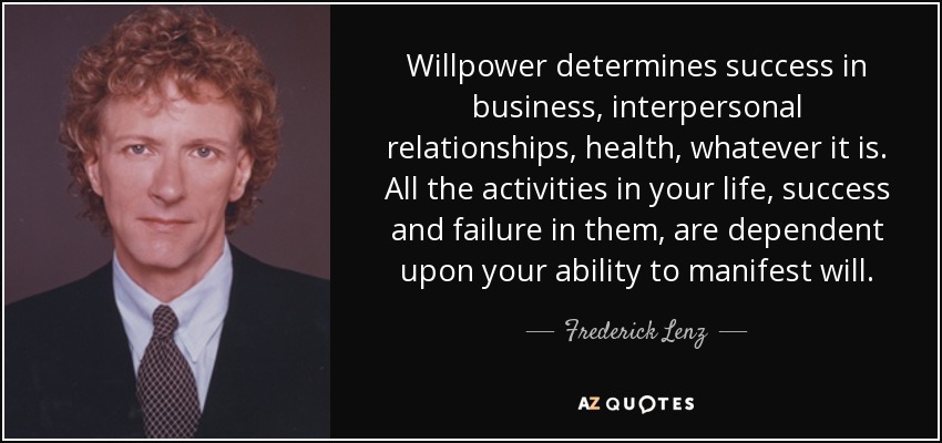 Willpower determines success in business, interpersonal relationships, health, whatever it is. All the activities in your life, success and failure in them, are dependent upon your ability to manifest will. - Frederick Lenz