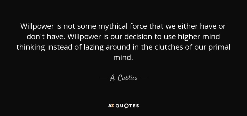 Willpower is not some mythical force that we either have or don't have. Willpower is our decision to use higher mind thinking instead of lazing around in the clutches of our primal mind. - A. Curtiss