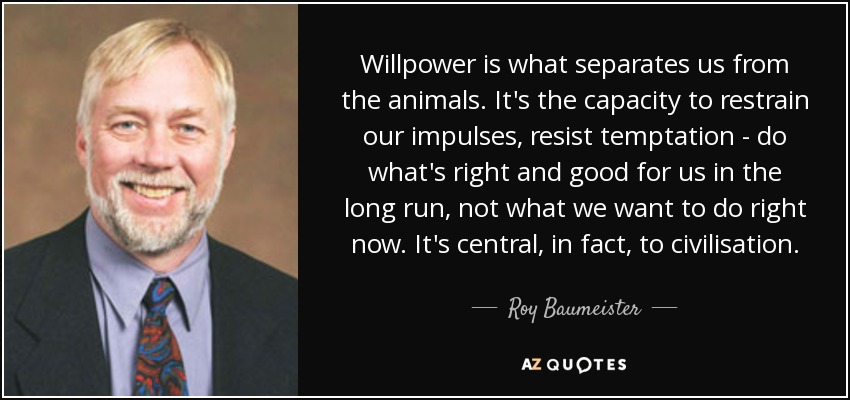 Willpower is what separates us from the animals. It's the capacity to restrain our impulses, resist temptation - do what's right and good for us in the long run, not what we want to do right now. It's central, in fact, to civilisation. - Roy Baumeister