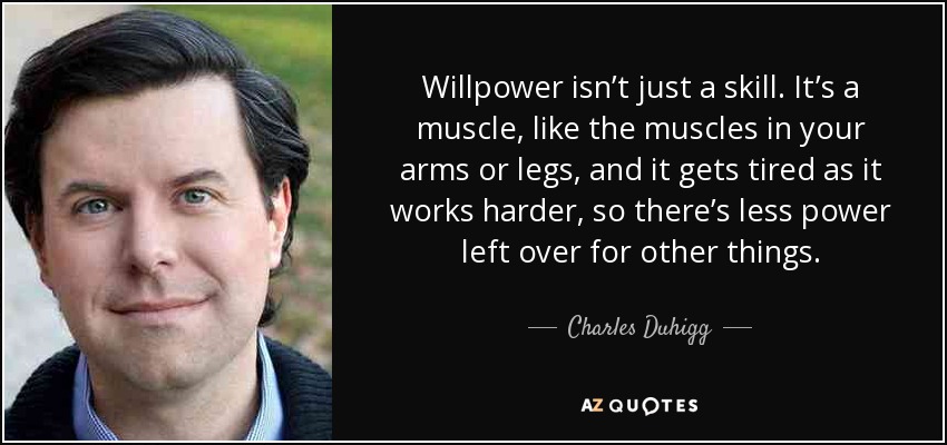 Willpower isn’t just a skill. It’s a muscle, like the muscles in your arms or legs, and it gets tired as it works harder, so there’s less power left over for other things. - Charles Duhigg