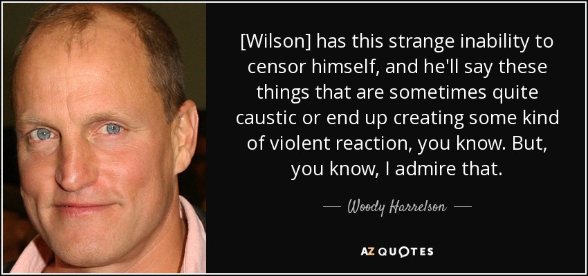[Wilson] has this strange inability to censor himself, and he'll say these things that are sometimes quite caustic or end up creating some kind of violent reaction, you know. But, you know, I admire that. - Woody Harrelson
