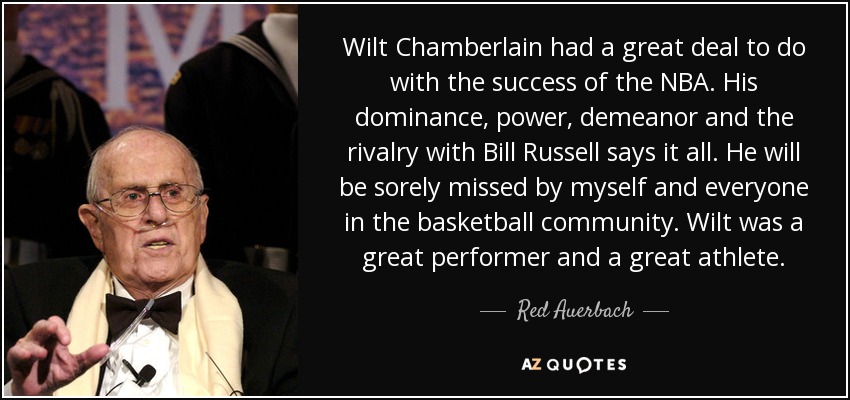 Wilt Chamberlain had a great deal to do with the success of the NBA. His dominance, power, demeanor and the rivalry with Bill Russell says it all. He will be sorely missed by myself and everyone in the basketball community. Wilt was a great performer and a great athlete. - Red Auerbach