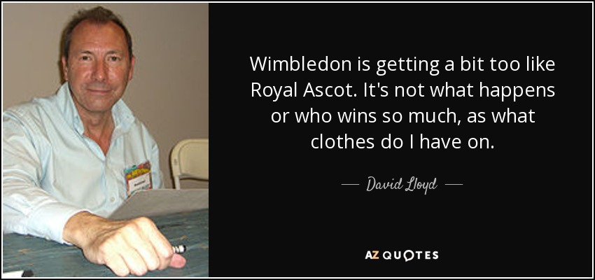 Wimbledon is getting a bit too like Royal Ascot. It's not what happens or who wins so much, as what clothes do I have on. - David Lloyd