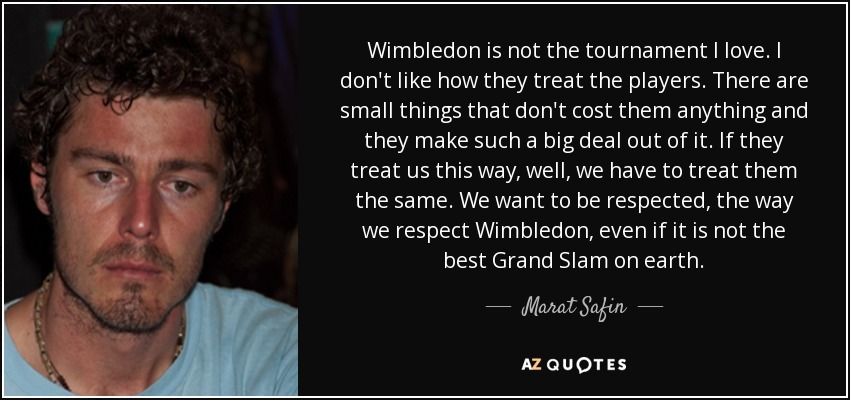 Wimbledon is not the tournament I love. I don't like how they treat the players. There are small things that don't cost them anything and they make such a big deal out of it. If they treat us this way, well, we have to treat them the same. We want to be respected, the way we respect Wimbledon, even if it is not the best Grand Slam on earth. - Marat Safin