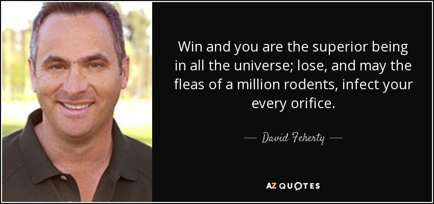 Win and you are the superior being in all the universe; lose, and may the fleas of a million rodents, infect your every orifice. - David Feherty