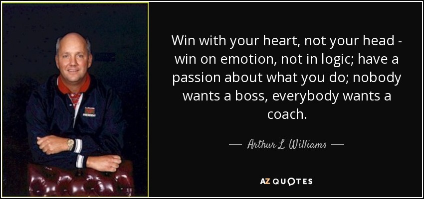 Win with your heart, not your head - win on emotion, not in logic; have a passion about what you do; nobody wants a boss, everybody wants a coach. - Arthur L. Williams, Jr.