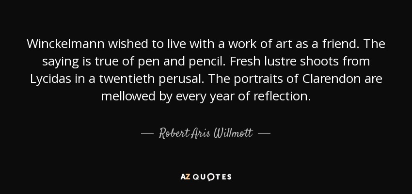 Winckelmann wished to live with a work of art as a friend. The saying is true of pen and pencil. Fresh lustre shoots from Lycidas in a twentieth perusal. The portraits of Clarendon are mellowed by every year of reflection. - Robert Aris Willmott