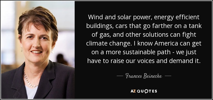 Wind and solar power, energy efficient buildings, cars that go farther on a tank of gas, and other solutions can fight climate change. I know America can get on a more sustainable path - we just have to raise our voices and demand it. - Frances Beinecke
