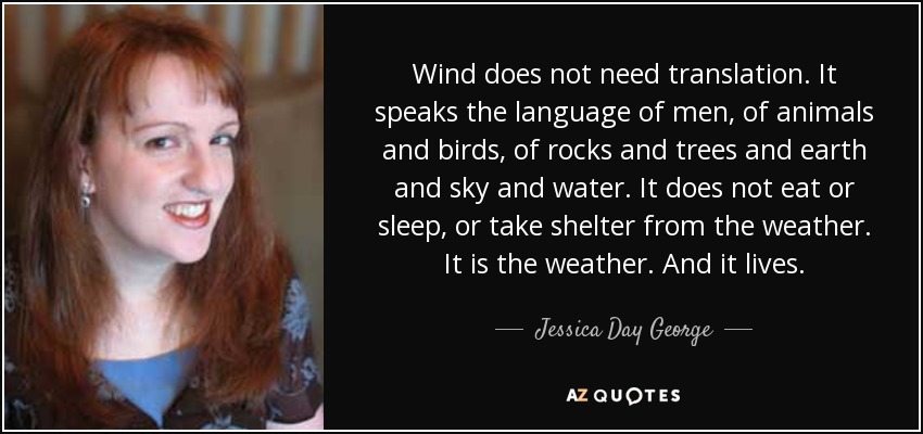 Wind does not need translation. It speaks the language of men, of animals and birds, of rocks and trees and earth and sky and water. It does not eat or sleep, or take shelter from the weather. It is the weather. And it lives. - Jessica Day George