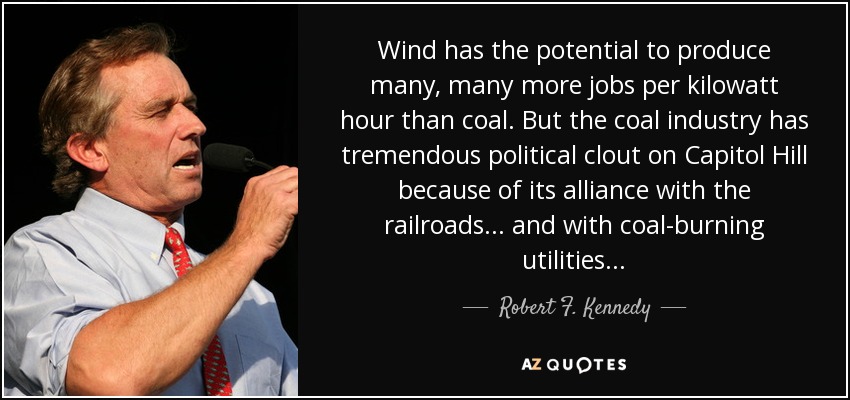 Wind has the potential to produce many, many more jobs per kilowatt hour than coal. But the coal industry has tremendous political clout on Capitol Hill because of its alliance with the railroads... and with coal-burning utilities... - Robert F. Kennedy, Jr.