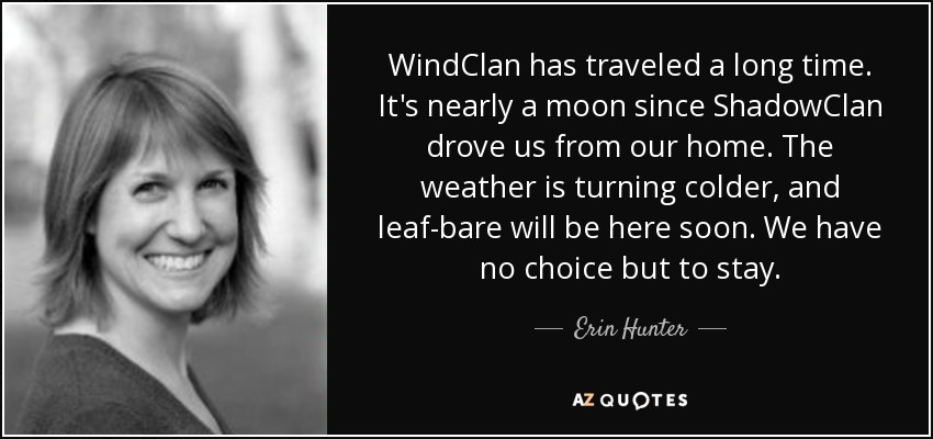 WindClan has traveled a long time. It's nearly a moon since ShadowClan drove us from our home. The weather is turning colder, and leaf-bare will be here soon. We have no choice but to stay. - Erin Hunter