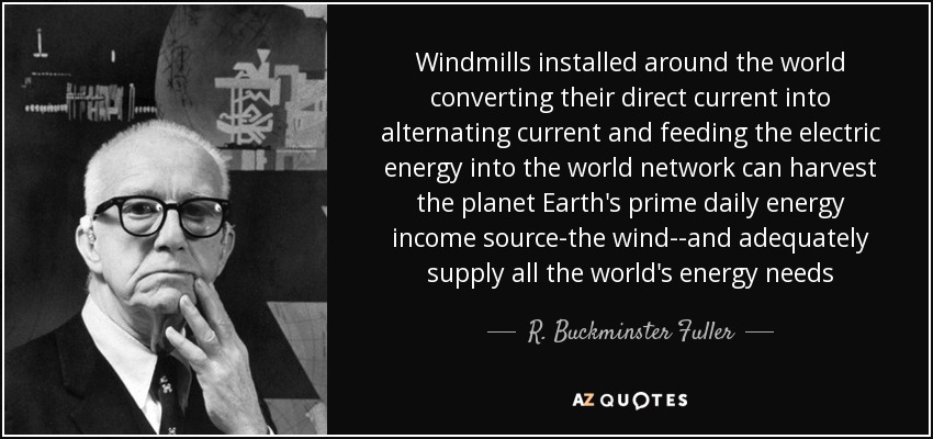 Windmills installed around the world converting their direct current into alternating current and feeding the electric energy into the world network can harvest the planet Earth's prime daily energy income source-the wind--and adequately supply all the world's energy needs - R. Buckminster Fuller