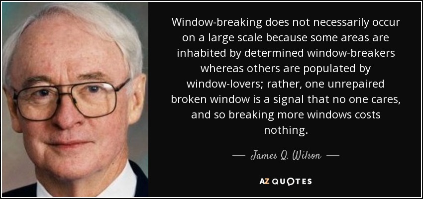 Window-breaking does not necessarily occur on a large scale because some areas are inhabited by determined window-breakers whereas others are populated by window-lovers; rather, one unrepaired broken window is a signal that no one cares, and so breaking more windows costs nothing. - James Q. Wilson