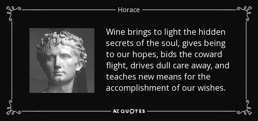 Wine brings to light the hidden secrets of the soul, gives being to our hopes, bids the coward flight, drives dull care away, and teaches new means for the accomplishment of our wishes. - Horace