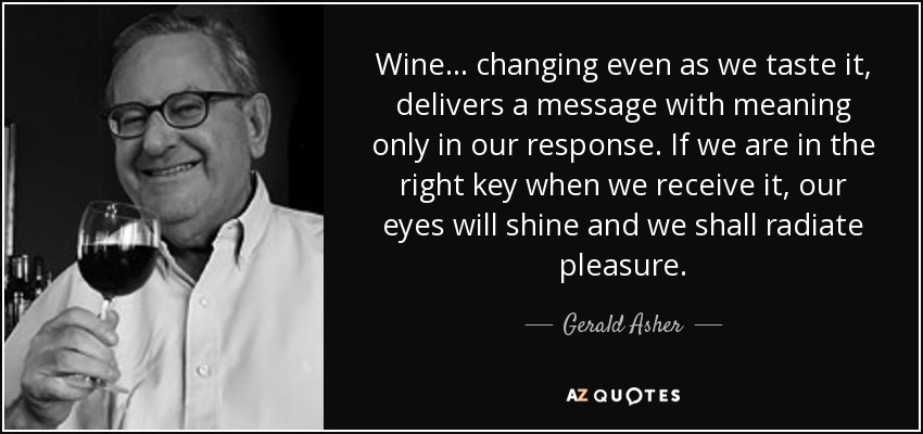Wine ... changing even as we taste it, delivers a message with meaning only in our response. If we are in the right key when we receive it, our eyes will shine and we shall radiate pleasure. - Gerald Asher