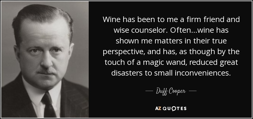 Wine has been to me a firm friend and wise counselor. Often...wine has shown me matters in their true perspective, and has, as though by the touch of a magic wand, reduced great disasters to small inconveniences. - Duff Cooper
