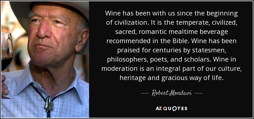 Wine has been with us since the beginning of civilization. It is the temperate, civilized, sacred, romantic mealtime beverage recommended in the Bible. Wine has been praised for centuries by statesmen, philosophers, poets, and scholars. Wine in moderation is an integral part of our culture, heritage and gracious way of life. - Robert Mondavi