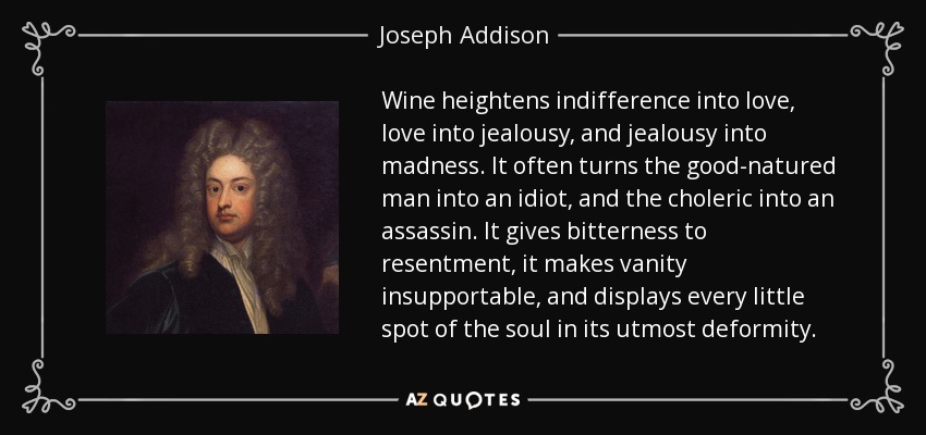 Wine heightens indifference into love, love into jealousy, and jealousy into madness. It often turns the good-natured man into an idiot, and the choleric into an assassin. It gives bitterness to resentment, it makes vanity insupportable, and displays every little spot of the soul in its utmost deformity. - Joseph Addison